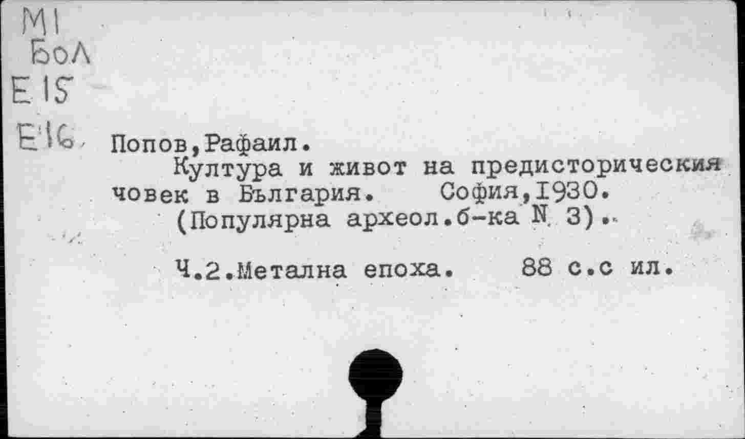 ﻿Ml
Бо Л EIS'
EU,
Попов,Рафаил.
Култура и живот на предисторическия човек в България.	София,1930.
(Популярна археол.б-ка N 3)
Ч.2.Метална епоха.
88 с.с ил.